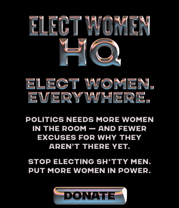 Elect Women HQ. Elect Women. Everywhere. Politics needs more women in the room—and fewer excuses for why they aren't there yet. Stop electing sh*tty men. Put more women in power.